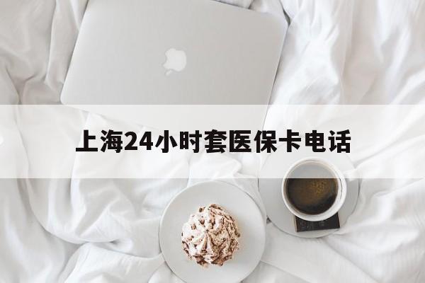 上海最新上海24小时套医保卡电话方法分析(最方便真实的上海上海24小时套医保卡电话是多少方法)