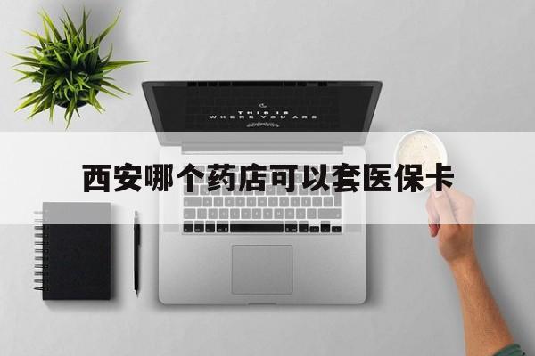 上海最新西安哪个药店可以套医保卡方法分析(最方便真实的上海西安市药店买药方法)